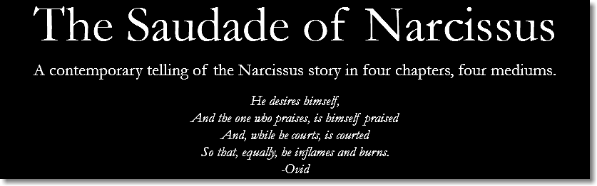 The Saudade of Narcissus
A contemporary telling of the Narcissus story in four chapters, four mediums. He desires himself,
And the one who praises, is himself praised
And, while he courts, is courted
So that, equally, he inflames and burns.
-Ovid