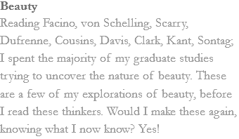 Beauty
Reading Facino, von Schelling, Scarry, Dufrenne, Cousins, Davis, Clark, Kant, Sontag; I spent the majority of my graduate studies trying to uncover the nature of beauty. These are a few of my explorations of beauty, before I read these thinkers. Would I make these again, knowing what I now know? Yes! 