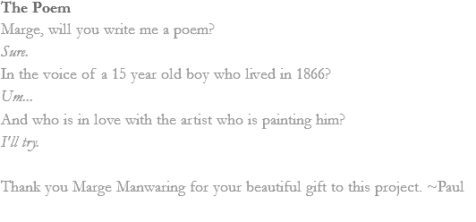 The Poem
Marge, will you write me a poem?
Sure.
In the voice of a 15 year old boy who lived in 1866?
Um...
And who is in love with the artist who is painting him?
I'll try. Thank you Marge Manwaring for your beautiful gift to this project. ~Paul 